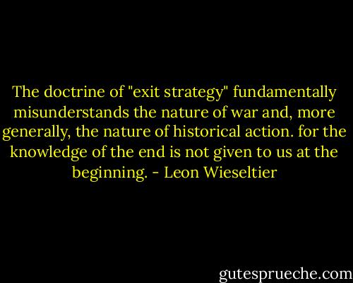 The doctrine of "exit strategy" fundamentally misunderstands the nature of war and, more generally, the nature of historical action. for the knowledge of the end is not given to us at the beginning. - Leon Wieseltier
