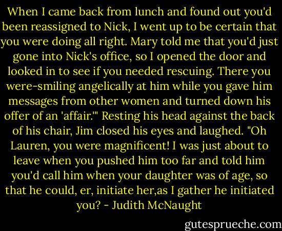 When I came back from lunch and found out you'd been reassigned to Nick, I went up to be certain that you were doing all right. Mary told me that you'd just gone into Nick's office, so I opened the door and looked in to see if you needed rescuing. There you were-smiling angelically at him while you gave him messages from other women and turned down his offer of an 'affair.'"<br />Resting his head against the back of his chair, Jim closed his eyes and laughed. "Oh Lauren, you were magnificent! I was just about to leave when you pushed him too far and told him you'd call him when your daughter was of age, so that he could, er, initiate her,as I gather he initiated you? - Judith McNaught