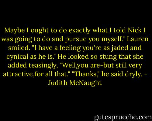 Maybe I ought to do exactly what I told Nick I was going to do and pursue you myself."<br />Lauren smiled. "I have a feeling you're as jaded and cynical as he is." He looked so stung that she added teasingly, "Well,you are-but still very attractive,for all that."<br />"Thanks," he said dryly. - Judith McNaught