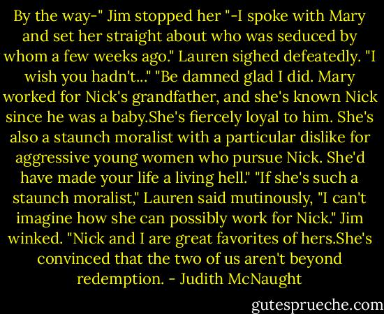 By the way-" Jim stopped her "-I spoke with Mary and set her straight about who was seduced by whom a few weeks ago."<br />Lauren sighed defeatedly. "I wish you hadn't..."<br />"Be damned glad I did. Mary worked for Nick's grandfather, and she's known Nick since he was a baby.She's fiercely loyal to him. She's also a staunch moralist with a particular dislike for aggressive young women who pursue Nick. She'd have made your life a living hell."<br />"If she's such a staunch moralist," Lauren said mutinously, "I can't imagine how she can possibly work for Nick."<br />Jim winked. "Nick and I are great favorites of hers.She's convinced that the two of us aren't beyond redemption. - Judith McNaught