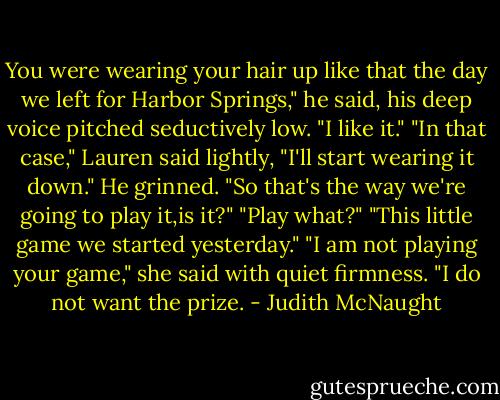 You were wearing your hair up like that the day we left for Harbor Springs," he said, his deep voice pitched seductively low. "I like it."<br />"In that case," Lauren said lightly, "I'll start wearing it down."<br />He grinned. "So that's the way we're going to play it,is it?"<br />"Play what?"<br />"This little game we started yesterday."<br />"I am not playing your game," she said with quiet firmness. "I do not want the prize. - Judith McNaught