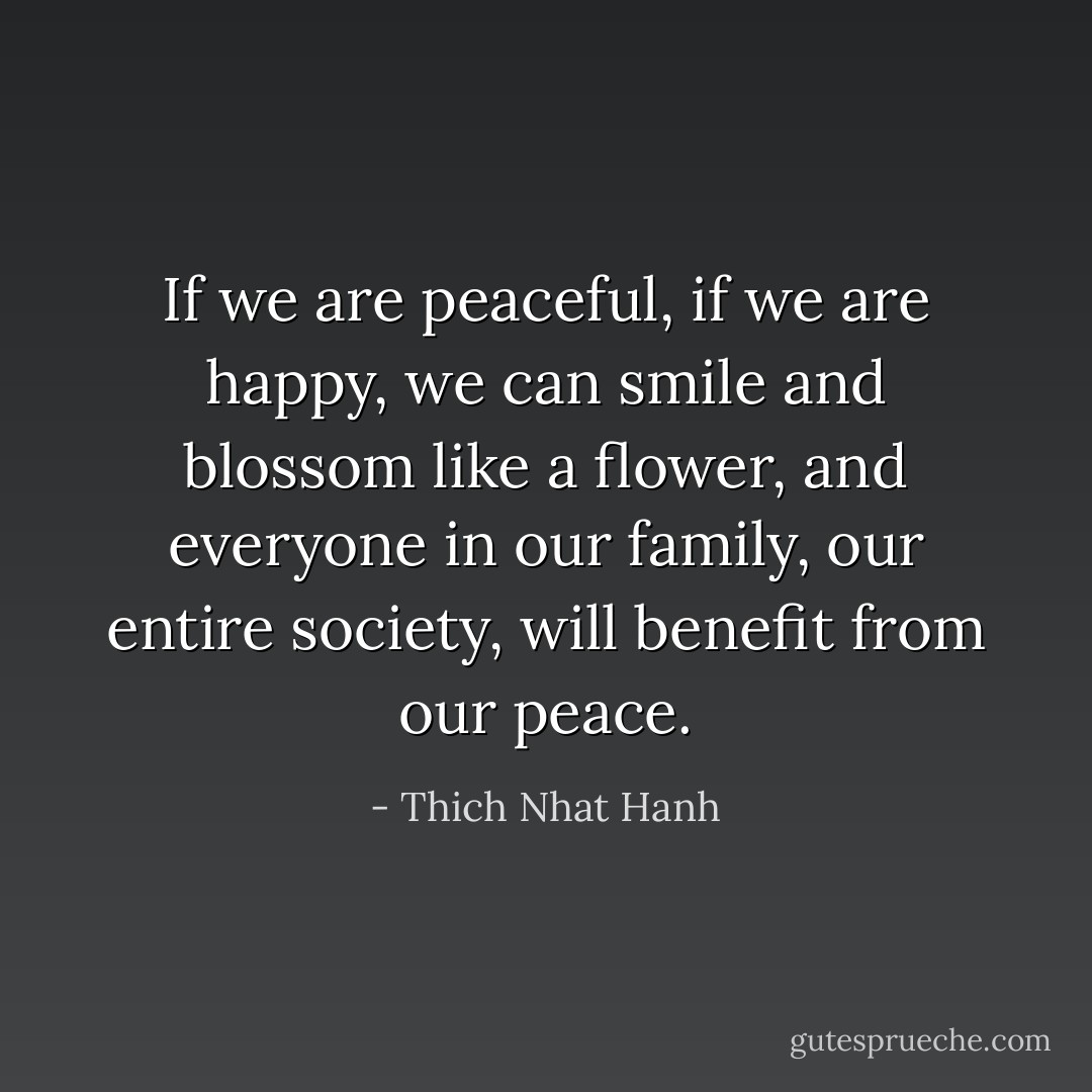 If we are peaceful, if we are happy, we can smile and blossom like a flower, and everyone in our family, our entire society, will benefit from our peace. - Thich Nhat Hanh