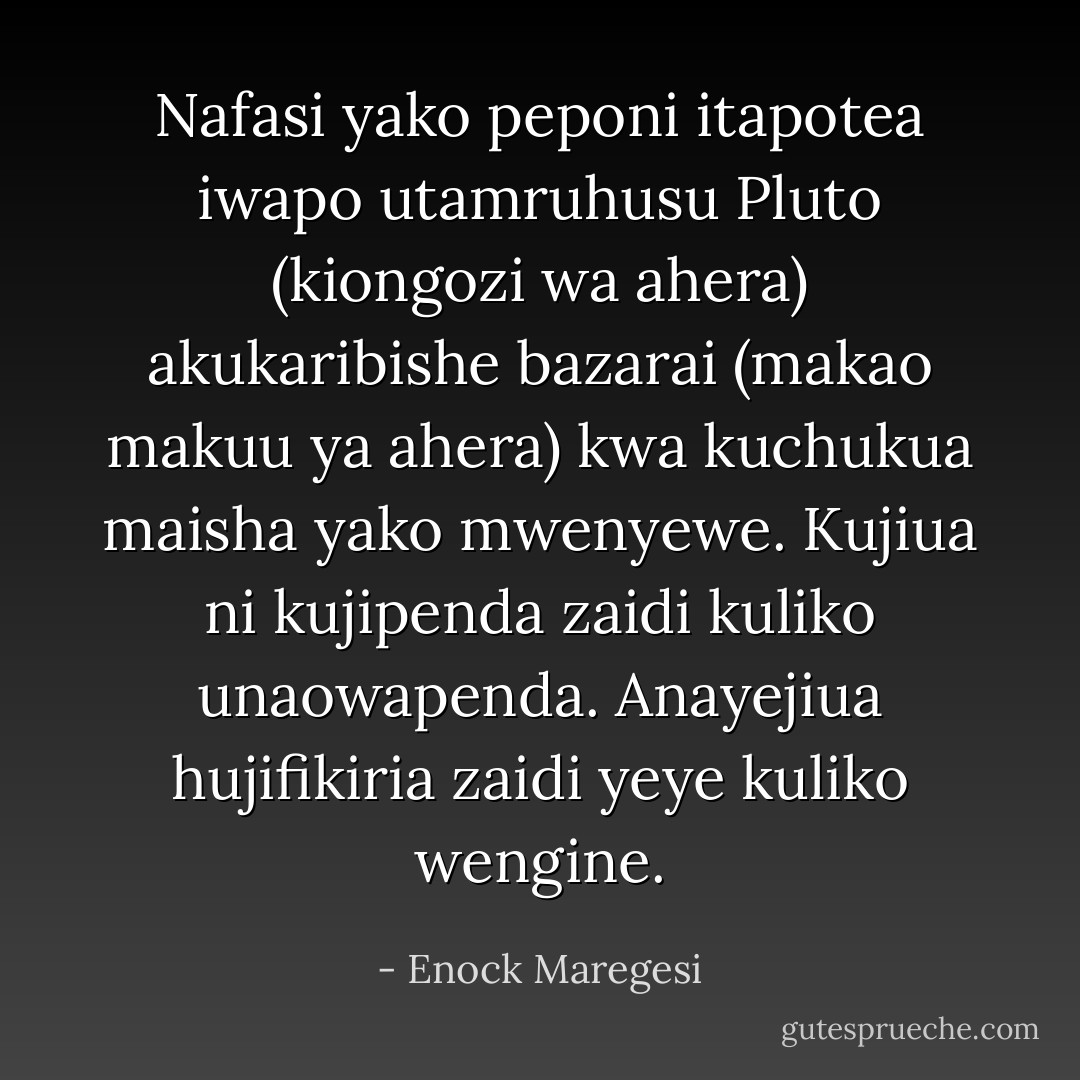 Nafasi yako peponi itapotea iwapo utamruhusu Pluto (kiongozi wa ahera) akukaribishe bazarai (makao makuu ya ahera) kwa kuchukua maisha yako mwenyewe. Kujiua ni kujipenda zaidi kuliko unaowapenda. Anayejiua hujifikiria zaidi yeye kuliko wengine. - Enock Maregesi