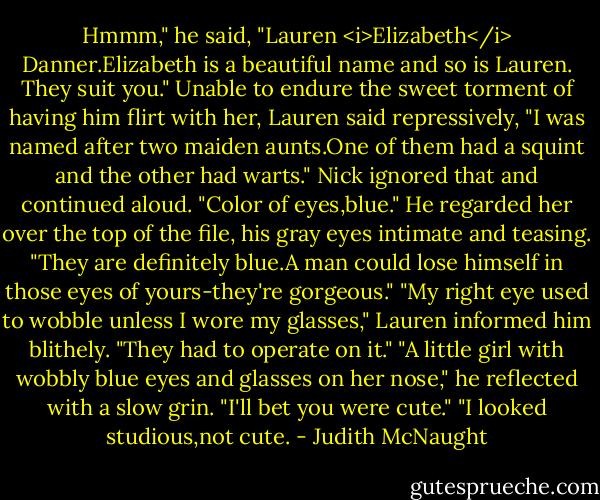 Hmmm," he said, "Lauren <i>Elizabeth</i> Danner.Elizabeth is a beautiful name and so is Lauren. They suit you."<br />Unable to endure the sweet torment of having him flirt with her, Lauren said repressively, "I was named after two maiden aunts.One of them had a squint and the other had warts."<br />Nick ignored that and continued aloud. "Color of eyes,blue." He regarded her over the top of the file, his gray eyes intimate and teasing. "They are definitely blue.A man could lose himself in those eyes of yours-they're gorgeous."<br />"My right eye used to wobble unless I wore my glasses," Lauren informed him blithely. "They had to operate on it."<br />"A little girl with wobbly blue eyes and glasses on her nose," he reflected with a slow grin. "I'll bet you were cute."<br />"I looked studious,not cute. - Judith McNaught