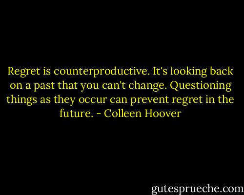 Regret is counterproductive. It's looking back on a past that you can't change. Questioning things as they occur can prevent regret in the future. - Colleen Hoover