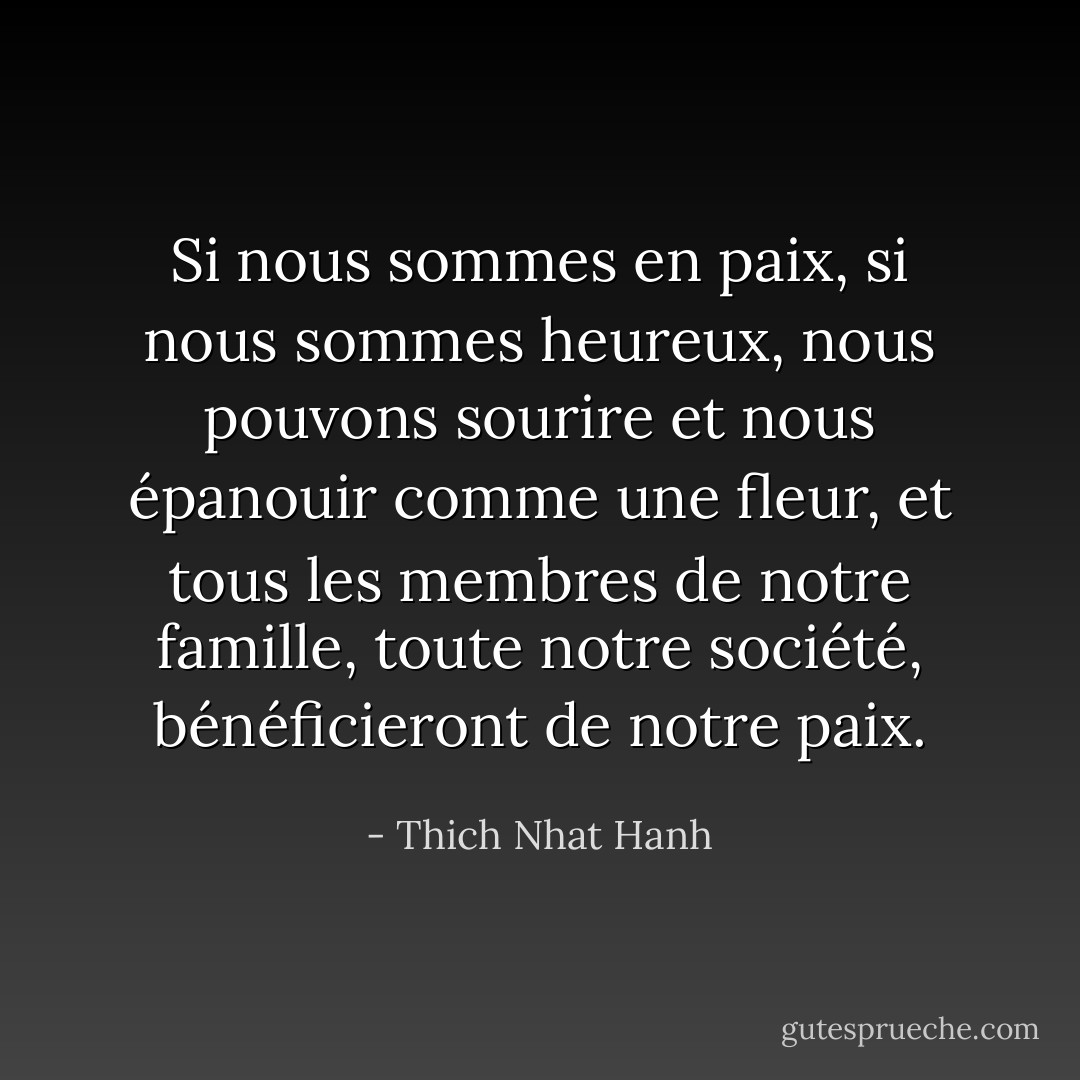 Si nous sommes en paix, si nous sommes heureux, nous pouvons sourire et nous épanouir comme une fleur, et tous les membres de notre famille, toute notre société, bénéficieront de notre paix. - Thich Nhat Hanh