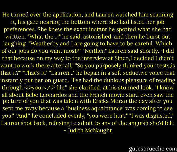He turned over the application, and Lauren watched him scanning it, his gaze nearing the bottom where she had listed her job preferences. She knew the exact instant he spotted what she had written. "What the...!" he said, astonished, and then he burst out laughing. "Weatherby and I are going to have to be careful. Which of our jobs do you want most?"<br />"Neither," Lauren said shortly. "I did that because on my way to the interview at Sinco,I decided I didn't want to work there after all."<br />"So you purposely flunked your tests,is that it?"<br />"That's it."<br />"Lauren..." he began in a soft seductive voice that instantly put her on guard.<br />"I've had the dubious pleasure of reading through <i>your</i> file," she clarified, at his stunned look. "I know all about Bebe Leonardos and the French movie star.I even saw the picture of you that was taken with Ericka Moran the day after you sent me away because a "business aquaintance' was coming to see you."<br />"And," he concluded evenly, "you were hurt."<br />"I was disgusted," Lauren shot back, refusing to admit to any of the anguish she'd felt. - Judith McNaught