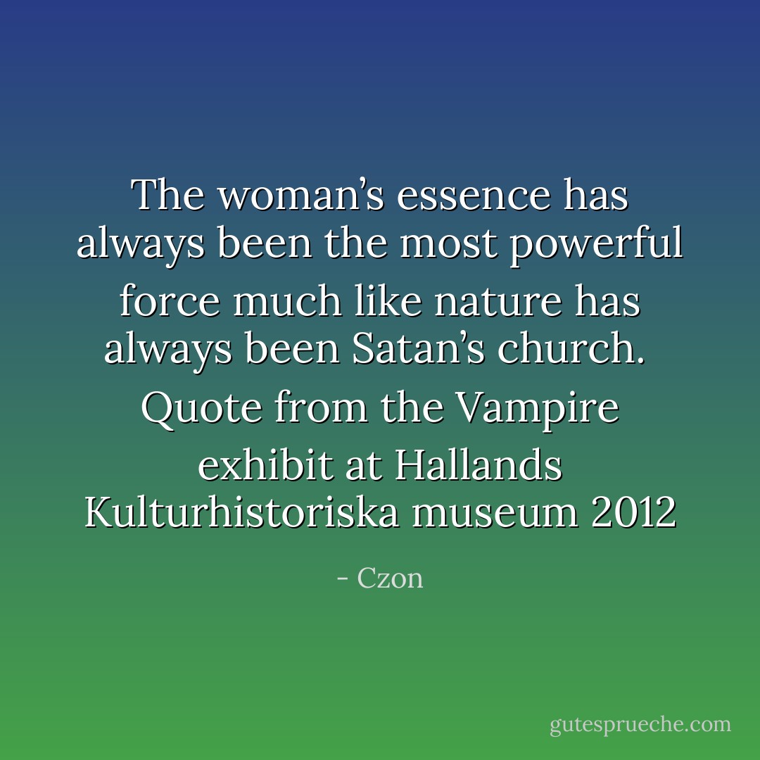 The woman’s essence has always been the most powerful force<br />much like nature has always been Satan’s church.<br /><br />Quote from the Vampire exhibit at Hallands Kulturhistoriska museum 2012 - Czon