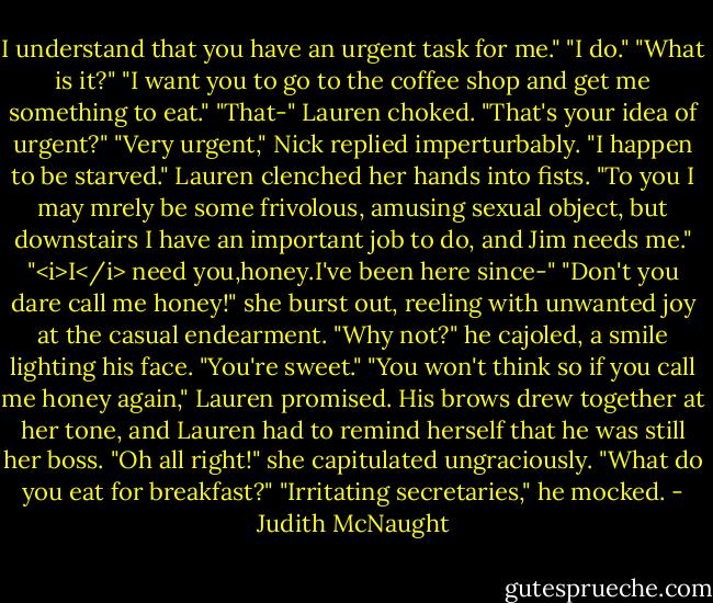 I understand that you have an urgent task for me."<br />"I do."<br />"What is it?"<br />"I want you to go to the coffee shop and get me something to eat."<br />"That-" Lauren choked. "That's your idea of urgent?"<br />"Very urgent," Nick replied imperturbably. "I happen to be starved."<br />Lauren clenched her hands into fists. "To you I may mrely be some frivolous, amusing sexual object, but downstairs I have an important job to do, and Jim needs me."<br />"<i>I</i> need you,honey.I've been here since-"<br />"Don't you dare call me honey!" she burst out, reeling with unwanted joy at the casual endearment.<br />"Why not?" he cajoled, a smile lighting his face. "You're sweet."<br />"You won't think so if you call me honey again," Lauren promised.<br />His brows drew together at her tone, and Lauren had to remind herself that he was still her boss. "Oh all right!" she capitulated ungraciously. "What do you eat for breakfast?"<br />"Irritating secretaries," he mocked. - Judith McNaught
