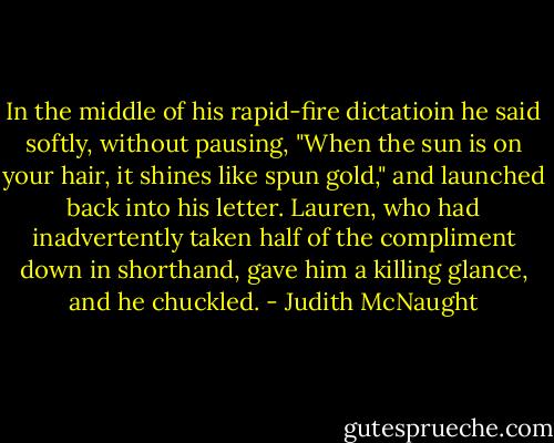 In the middle of his rapid-fire dictatioin he said softly, without pausing, "When the sun is on your hair, it shines like spun gold," and launched back into his letter. Lauren, who had inadvertently taken half of the compliment down in shorthand, gave him a killing glance, and he chuckled. - Judith McNaught