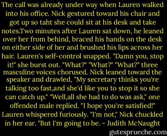 The call was already under way when Lauren walked into his office. Nick gestured toward his chair and got up so taht she could sit at his desk and take notes.Two minutes after Lauren sat down, he leaned over her from behind, braced his hands on the desk on either side of her and brushed his lips across her hair.<br />Lauren's self-control snapped. "Damn you, stop it!" she burst out.<br />"What?" "What?" "What?" three masculine voices chorused.<br />Nick leaned toward the speaker and drawled, "My secretary thinks you're talking too fast,and she'd like you to stop it so she can catch up."<br />"Well,all she had to do was ask," one offended male replied.<br />"I hope you're satisfied!" Lauren whispered furiously.<br />"I'm not," Nick chuckled in her ear. "But I'm going to be. - Judith McNaught