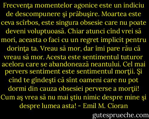 Frecvenţa momentelor agonice este un indiciu de descompunere şi prăbuşire. Moartea este ceva scîrbos, este singura obsesie care nu poate deveni voluptuoasă. Chiar atunci cînd vrei să mori, aceasta o faci cu un regret implicit pentru dorinţa ta. Vreau să mor, dar îmi pare rău că vreau să mor. Acesta este sentimentul tuturor acelora care se abandonează neantului. Cel mai pervers sentiment este sentimentul morţii. Şi cînd te gîndeşti că sînt oameni care nu pot dormi din cauza obsesiei perverse a morţii! Cum aş vrea să nu mai ştiu nimic despre mine şi despre lumea asta! - Emil M. Cioran