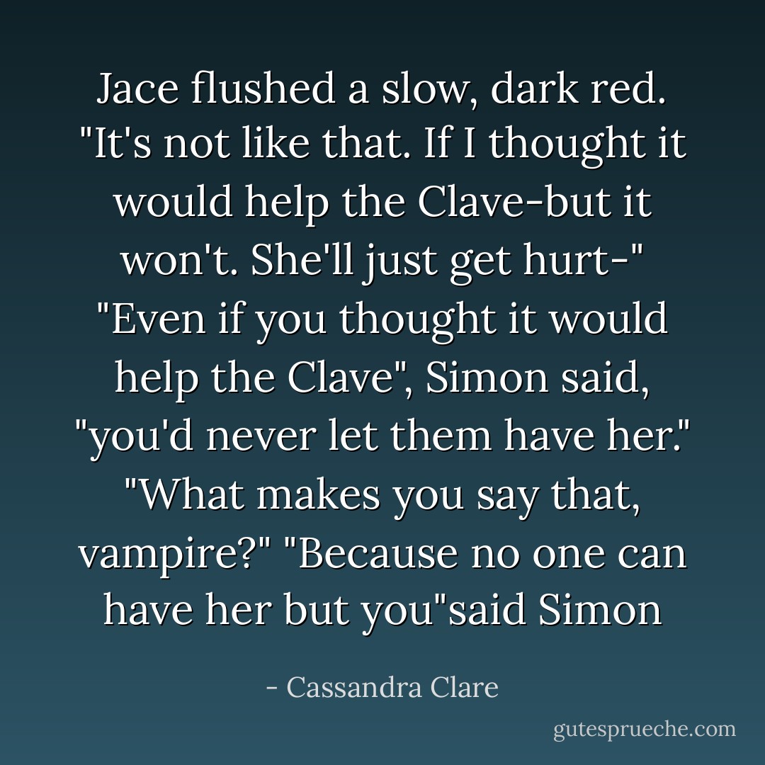 Jace flushed a slow, dark red. "It's not like that. If I thought it would help the Clave-but it won't. She'll just get hurt-"<br />"Even if you thought it would help the Clave", Simon said, "you'd never let them have her."<br />"What makes you say that, vampire?"<br />"Because no one can have her but you"said Simon - Cassandra Clare