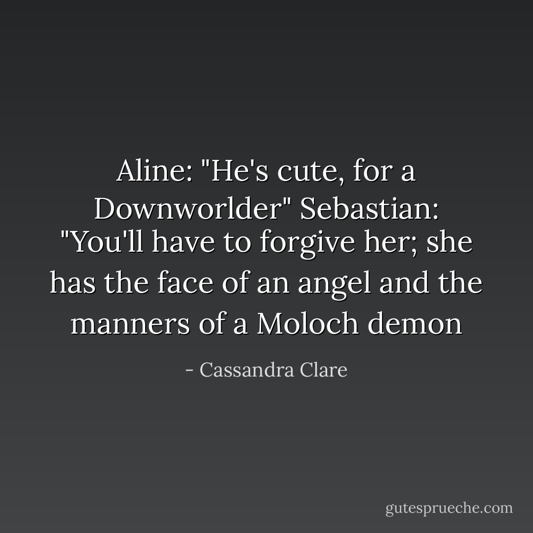 Aline: "He's cute, for a Downworlder"<br />Sebastian: "You'll have to forgive her; she has the face of an angel and the manners of a Moloch demon - Cassandra Clare