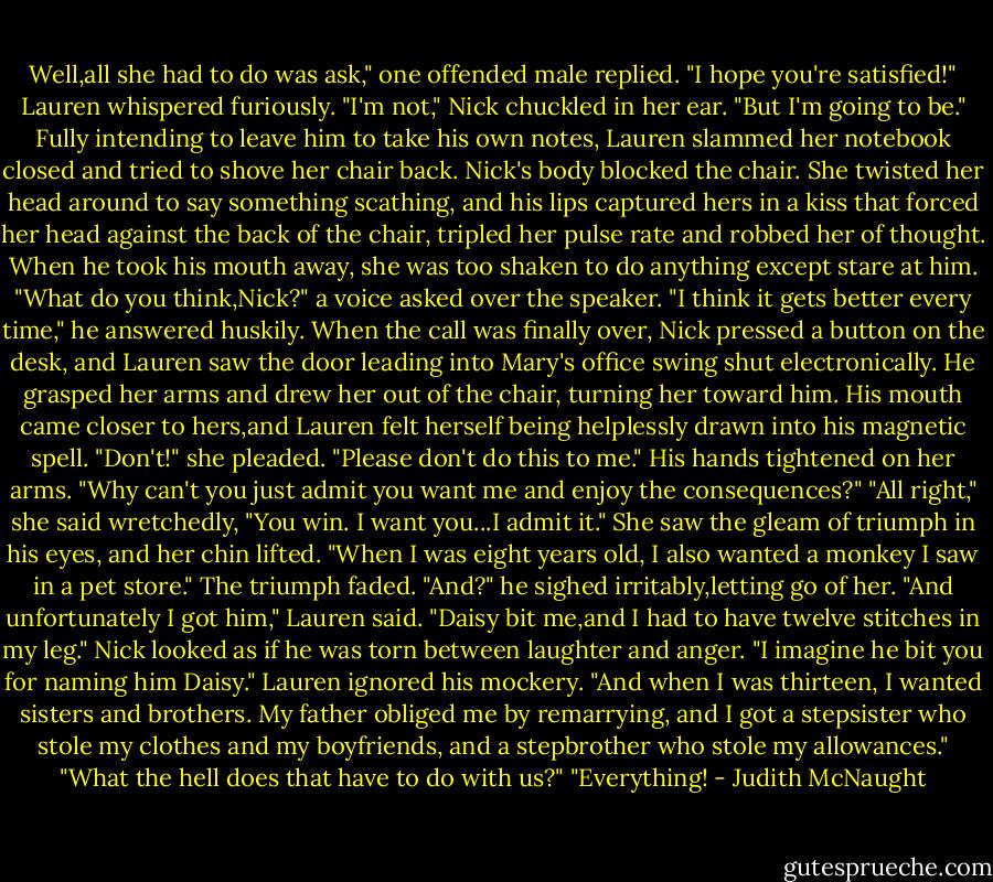 Well,all she had to do was ask," one offended male replied.<br />"I hope you're satisfied!" Lauren whispered furiously.<br />"I'm not," Nick chuckled in her ear. "But I'm going to be."<br />Fully intending to leave him to take his own notes, Lauren slammed her notebook closed and tried to shove her chair back. Nick's body blocked the chair. She twisted her head around to say something scathing, and his lips captured hers in a kiss that forced her head against the back of the chair, tripled her pulse rate and robbed her of thought. When he took his mouth away, she was too shaken to do anything except stare at him.<br />"What do you think,Nick?" a voice asked over the speaker.<br />"I think it gets better every time," he answered huskily.<br />When the call was finally over, Nick pressed a button on the desk, and Lauren saw the door leading into Mary's office swing shut electronically. He grasped her arms and drew her out of the chair, turning her toward him. His mouth came closer to hers,and Lauren felt herself being helplessly drawn into his magnetic spell. "Don't!" she pleaded. "Please don't do this to me."<br />His hands tightened on her arms. "Why can't you just admit you want me and enjoy the consequences?"<br />"All right," she said wretchedly, "You win. I want you...I admit it." She saw the gleam of triumph in his eyes, and her chin lifted. "When I was eight years old, I also wanted a monkey I saw in a pet store."<br />The triumph faded. "And?" he sighed irritably,letting go of her.<br />"And unfortunately I got him," Lauren said. "Daisy bit me,and I had to have twelve stitches in my leg."<br />Nick looked as if he was torn between laughter and anger. "I imagine he bit you for naming him Daisy."<br />Lauren ignored his mockery. "And when I was thirteen, I wanted sisters and brothers. My father obliged me by remarrying, and I got a stepsister who stole my clothes and my boyfriends, and a stepbrother who stole my allowances."<br />"What the hell does that have to do with us?"<br />"Everything! - Judith McNaught