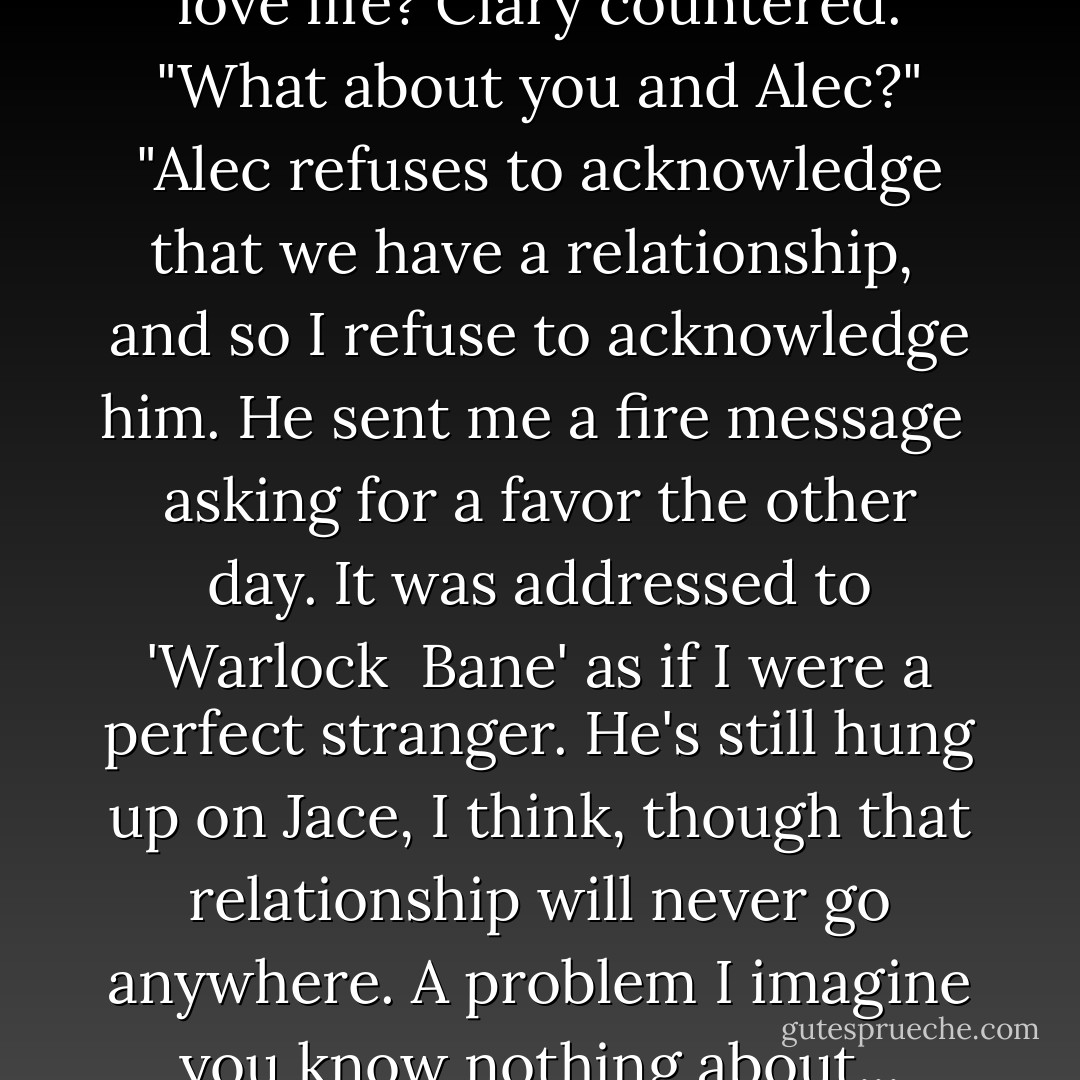 Why don't we talk about your love life? Clary countered.<br />"What about you and Alec?"<br />"Alec refuses to acknowledge that we have a relationship, <br />and so I refuse to acknowledge him. He sent me a fire message <br />asking for a favor the other day. It was addressed to 'Warlock <br />Bane' as if I were a perfect stranger. He's still hung up on Jace,<br />I think, though that relationship will never go anywhere. A<br />problem I imagine you know nothing about... - Cassandra Clare