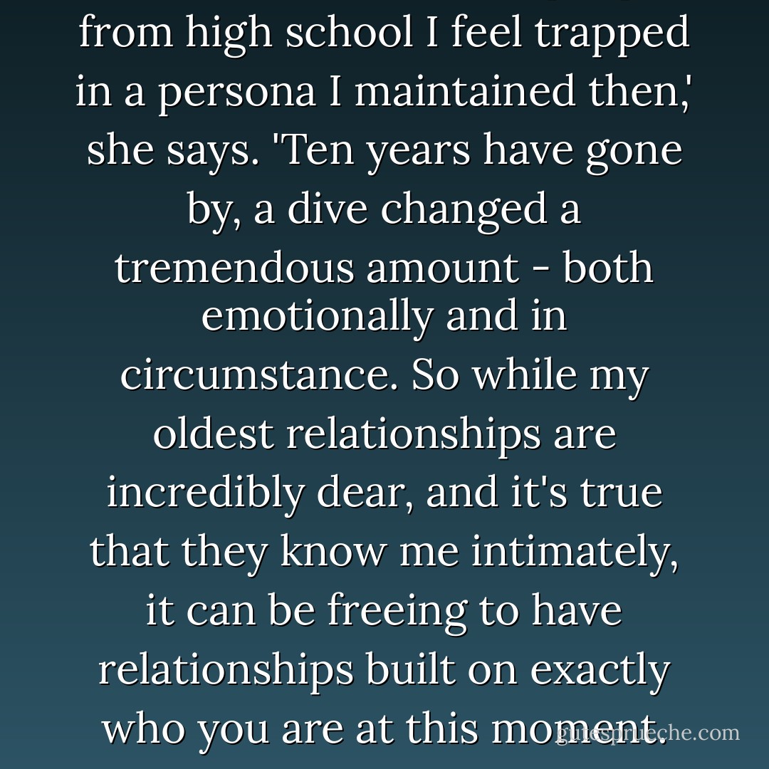 Sometimes when I see people from high school I feel trapped in a persona I maintained then,' she says. 'Ten years have gone by, a dive changed a tremendous amount - both emotionally and in circumstance. So while my oldest relationships are incredibly dear, and it's true that they know me intimately, it can be freeing to have relationships built on exactly who you are at this moment. - Rachel Bertsche