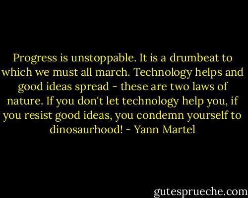 Progress is unstoppable. It is a drumbeat to which we must all march. Technology helps and good ideas spread - these are two laws of nature. If you don't let technology help you, if you resist good ideas, you condemn yourself to dinosaurhood! - Yann Martel