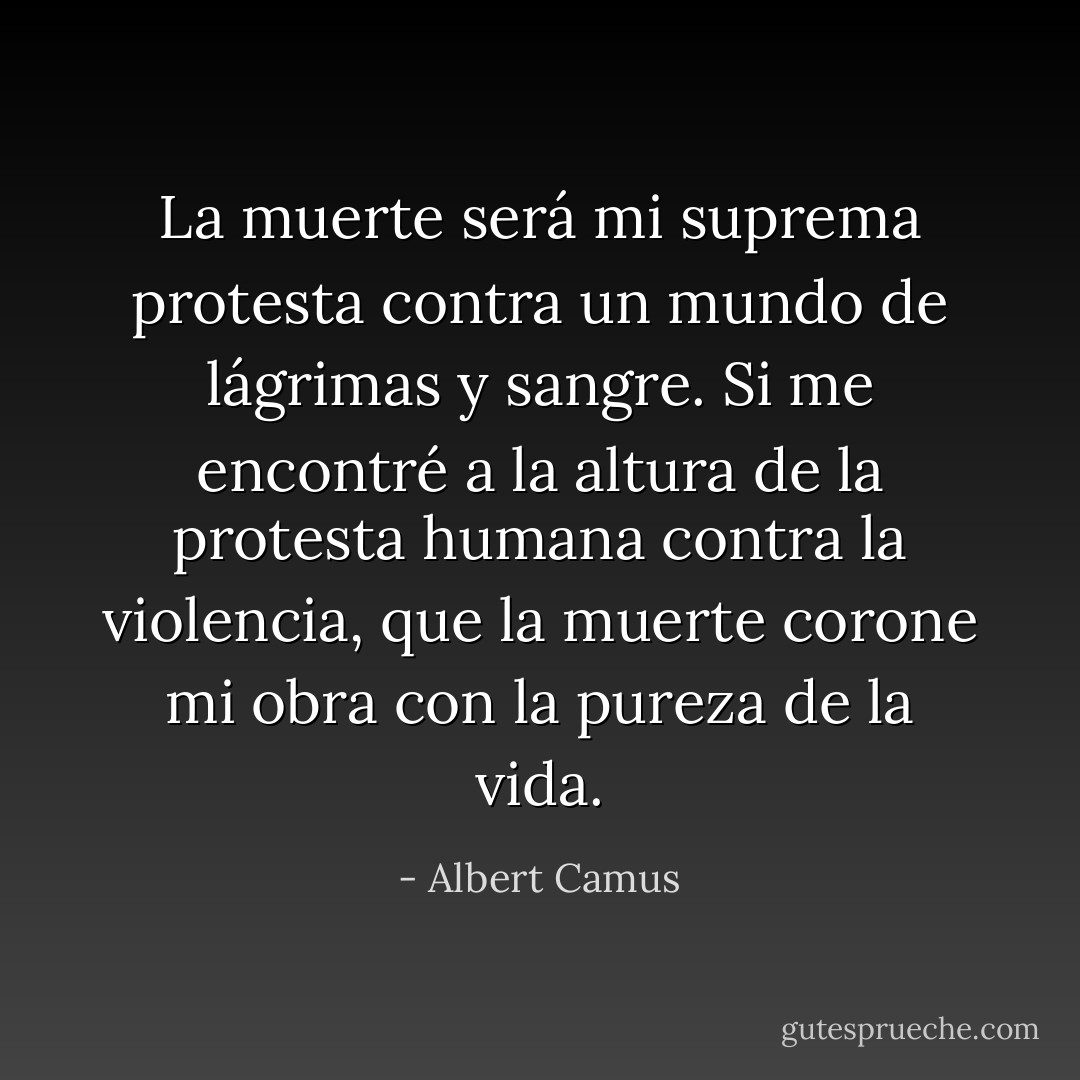 La muerte será mi suprema protesta contra un mundo de lágrimas y sangre. Si me encontré a la altura de la protesta humana contra la violencia, que la muerte corone mi obra con la pureza de la vida. - Albert Camus