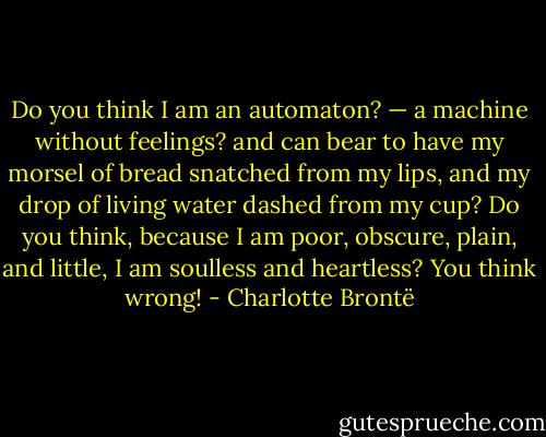 Do you think I am an automaton? — a machine without feelings? and can bear to have my morsel of bread snatched from my lips, and my drop of living water dashed from my cup? Do you think, because I am poor, obscure, plain, and little, I am soulless and heartless? You think wrong! - Charlotte Brontë