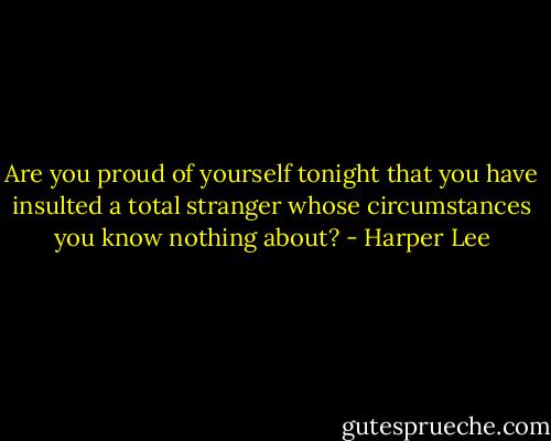 Are you proud of yourself tonight that you have insulted a total stranger whose circumstances you know nothing about? - Harper Lee