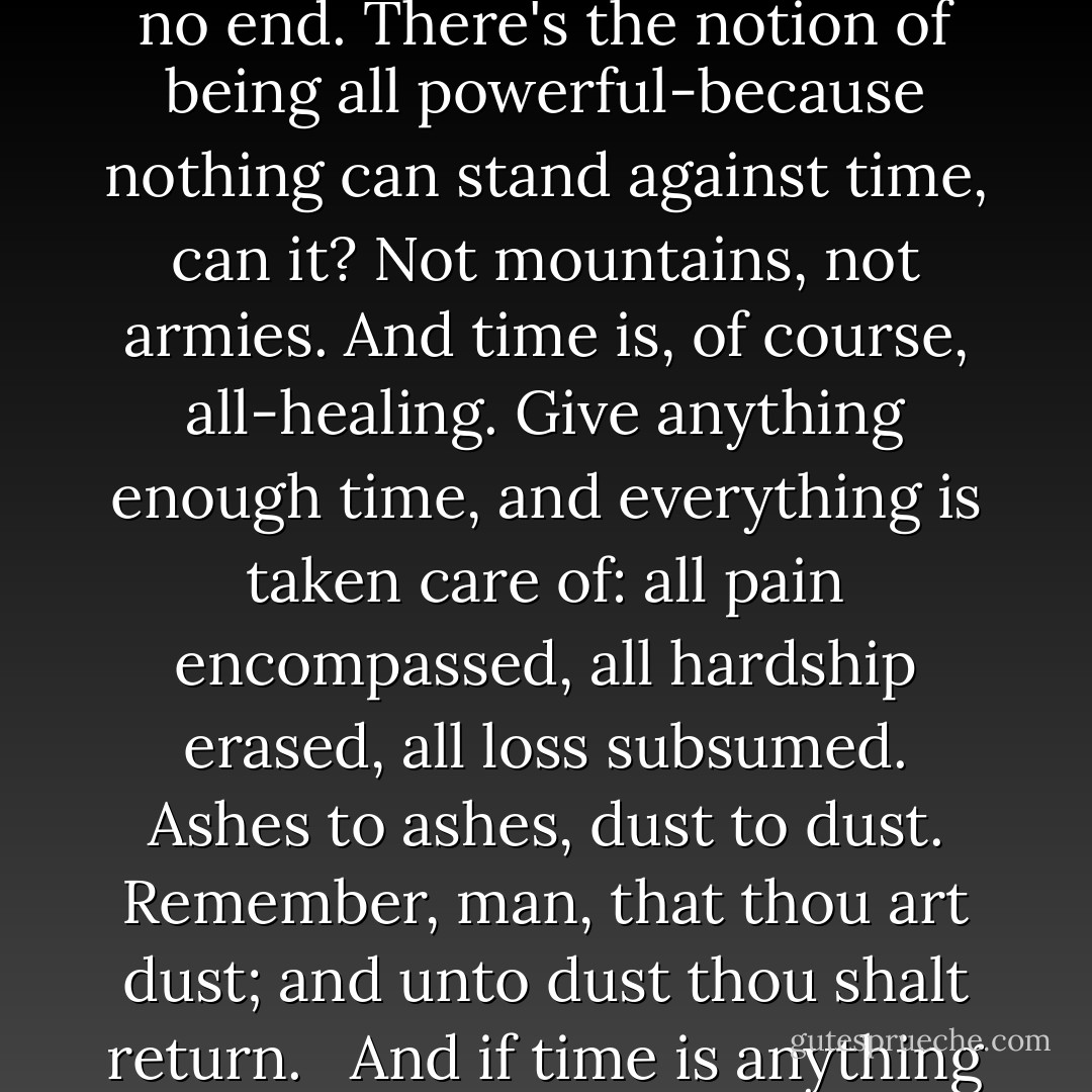 Time is a lot of the things people say that God is. There's always preexisting, and having no end. There's the notion of being all powerful-because nothing can stand against time, can it? Not mountains, not armies. And time is, of course, all-healing. Give anything enough time, and everything is taken care of: all pain encompassed, all hardship erased, all loss subsumed. Ashes to ashes, dust to dust. Remember, man, that thou art dust; and unto dust thou shalt return. <br /><br />And if time is anything akin to God, I suppose that memory must be the devil. - Diana Gabaldon