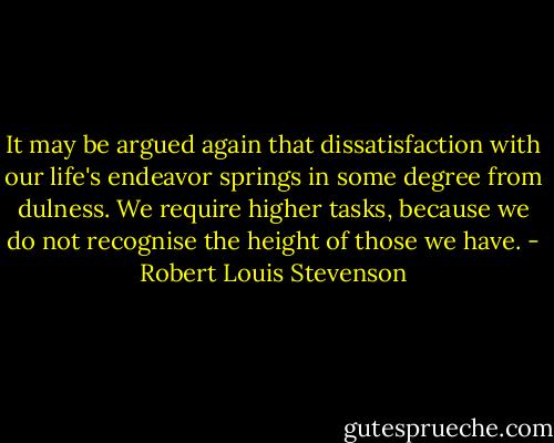 It may be argued again that dissatisfaction with our life's endeavor springs in some degree from dulness. We require higher tasks, because we do not recognise the height of those we have. - Robert Louis Stevenson