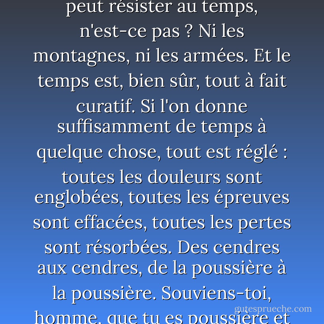 Le temps correspond à beaucoup de choses que les gens disent que Dieu est. Il préexiste toujours et n'a pas de fin. Il y a la notion de toute puissance - parce que rien ne peut résister au temps, n'est-ce pas ? Ni les montagnes, ni les armées. Et le temps est, bien sûr, tout à fait curatif. Si l'on donne suffisamment de temps à quelque chose, tout est réglé : toutes les douleurs sont englobées, toutes les épreuves sont effacées, toutes les pertes sont résorbées. Des cendres aux cendres, de la poussière à la poussière. Souviens-toi, homme, que tu es poussière et que tu retourneras à la poussière. <br /><br />Si le temps s'apparente à Dieu, je suppose que la mémoire doit être le diable. - Diana Gabaldon