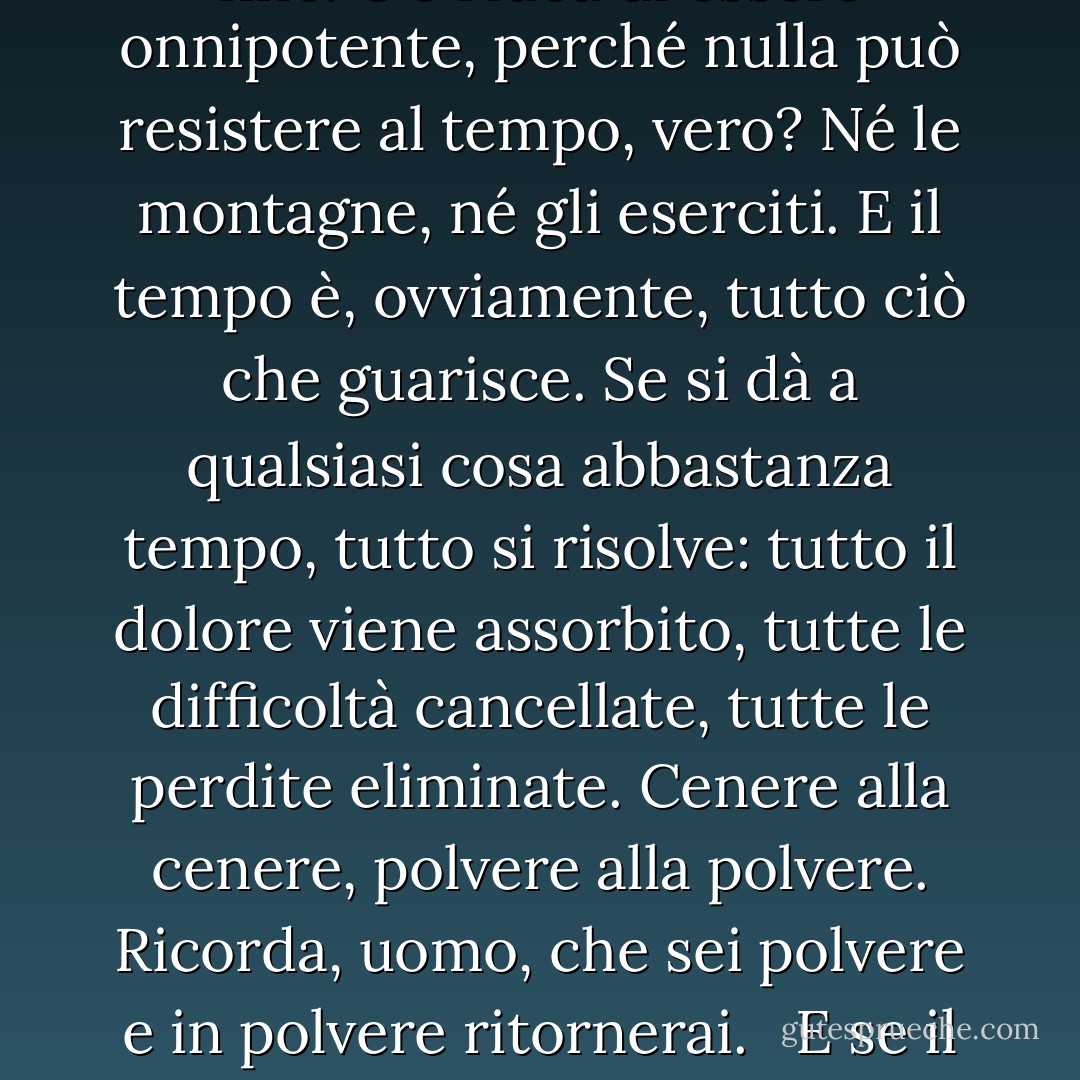 Il tempo è molte delle cose che la gente dice che Dio è. È sempre preesistente e non ha fine. C'è l'idea di essere onnipotente, perché nulla può resistere al tempo, vero? Né le montagne, né gli eserciti. E il tempo è, ovviamente, tutto ciò che guarisce. Se si dà a qualsiasi cosa abbastanza tempo, tutto si risolve: tutto il dolore viene assorbito, tutte le difficoltà cancellate, tutte le perdite eliminate. Cenere alla cenere, polvere alla polvere. Ricorda, uomo, che sei polvere e in polvere ritornerai. <br /><br />E se il tempo è qualcosa di simile a Dio, suppongo che la memoria debba essere il diavolo. - Diana Gabaldon
