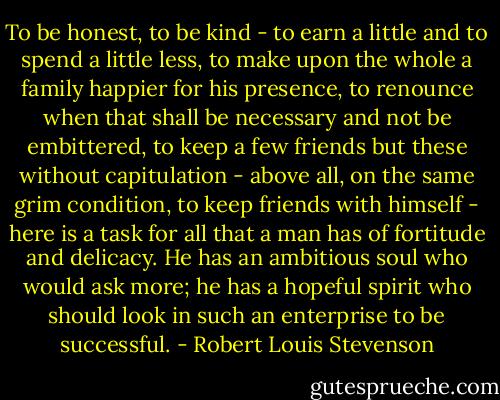 To be honest, to be kind - to earn a little and to spend a little less, to make upon the whole a family happier for his presence, to renounce when that shall be necessary and not be embittered, to keep a few friends but these without capitulation - above all, on the same grim condition, to keep friends with himself - here is a task for all that a man has of fortitude and delicacy. He has an ambitious soul who would ask more; he has a hopeful spirit who should look in such an enterprise to be successful. - Robert Louis Stevenson