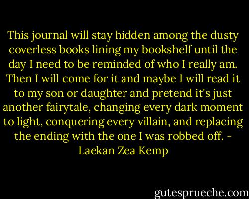 This journal will stay hidden among the dusty coverless books lining my bookshelf until the day I need to be reminded of who I really am. Then I will come for it and maybe I will read it to my son or daughter and pretend it's just another fairytale, changing every dark moment to light, conquering every villain, and replacing the ending with the one I was robbed off. - Laekan Zea Kemp