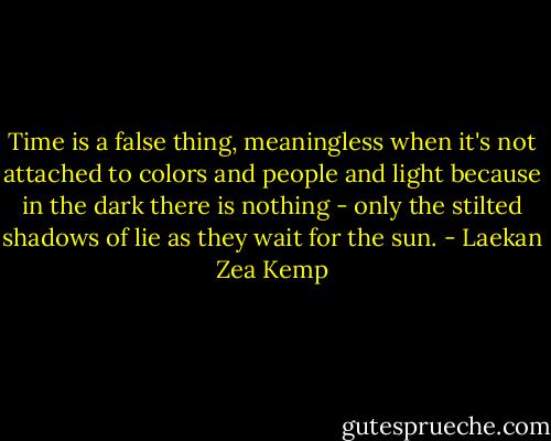 Time is a false thing, meaningless when it's not attached to colors and people and light because in the dark there is nothing - only the stilted shadows of lie as they wait for the sun. - Laekan Zea Kemp