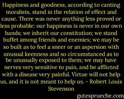 Happiness and goodness, according to canting moralists, stand in the relation of effect and cause. There was never anything less proved or less probable: our happiness is never in our own hands; we inherit our constitution; we stand buffet among friends and enemies; we may be so built as to feel a sneer or an aspersion with unusual keenness and so circumstanced as to be unusually exposed to them; we may have nerves very sensitive to pain, and be afflicted with a disease very painful. Virtue will not help us, and it is not meant to help us. - Robert Louis Stevenson
