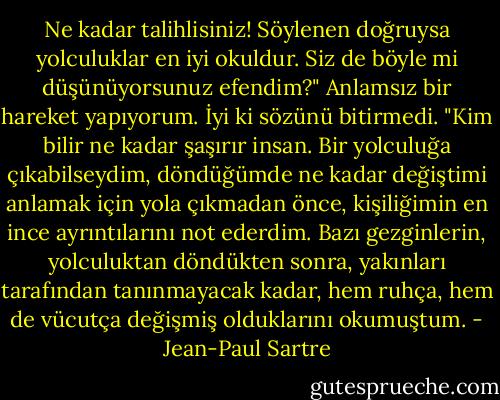 Ne kadar talihlisiniz! Söylenen doğruysa yolculuklar en iyi okuldur. Siz de böyle mi düşünüyorsunuz efendim?"<br />Anlamsız bir hareket yapıyorum. İyi ki sözünü bitirmedi.<br />"Kim bilir ne kadar şaşırır insan. Bir yolculuğa çıkabilseydim, döndüğümde ne kadar değiştimi anlamak için yola çıkmadan önce, kişiliğimin en ince ayrıntılarını not ederdim. Bazı gezginlerin, yolculuktan döndükten sonra, yakınları tarafından tanınmayacak kadar, hem ruhça, hem de vücutça değişmiş olduklarını okumuştum. - Jean-Paul Sartre
