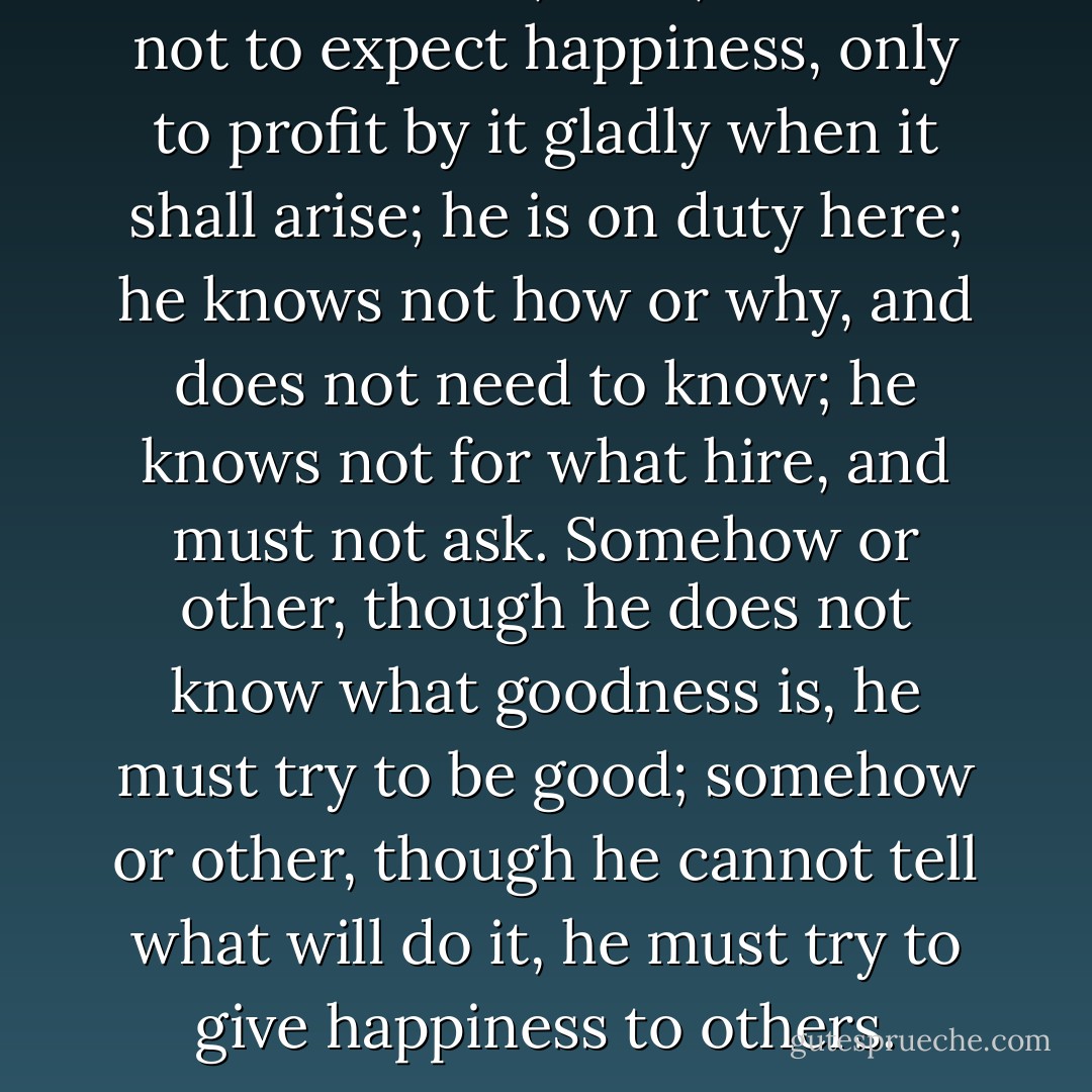 In his own life, then, a man is not to expect happiness, only to profit by it gladly when it shall arise; he is on duty here; he knows not how or why, and does not need to know; he knows not for what hire, and must not ask. Somehow or other, though he does not know what goodness is, he must try to be good; somehow or other, though he cannot tell what will do it, he must try to give happiness to others. - Robert Louis Stevenson