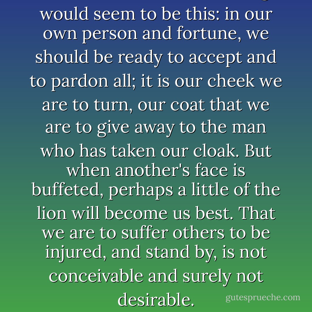 But the truth of his teaching would seem to be this: in our own person and fortune, we should be ready to accept and to pardon all; it is our cheek we are to turn, our coat that we are to give away to the man who has taken our cloak. But when another's face is buffeted, perhaps a little of the lion will become us best. That we are to suffer others to be injured, and stand by, is not conceivable and surely not desirable. - Robert Louis Stevenson