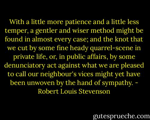 With a little more patience and a little less temper, a gentler and wiser method might be found in almost every case; and the knot that we cut by some fine heady quarrel-scene in private life, or, in public affairs, by some denunciatory act against what we are pleased to call our neighbour's vices might yet have been unwoven by the hand of sympathy. - Robert Louis Stevenson