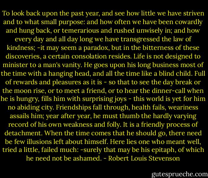 To look back upon the past year, and see how little we have striven and to what small purpose: and how often we have been cowardly and hung back, or temerarious and rushed unwisely in; and how every day and all day long we have transgressed the law of kindness; -it may seem a paradox, but in the bitterness of these discoveries, a certain consolation resides. Life is not designed to minister to a man's vanity. He goes upon his long business most of the time with a hanging head, and all the time like a blind child. Full of rewards and pleasures as it is - so that to see the day break or the moon rise, or to meet a friend, or to hear the dinner-call when he is hungry, fills him with surprising joys - this world is yet for him no abiding city. Friendships fall through, health fails, weariness assails him; year after year, he must thumb the hardly varying record of his own weakness and folly. It is a friendly process of detachment. When the time comes that he should go, there need be few illusions left about himself. Here lies one who meant well, tried a little, failed much: -surely that may be his epitaph, of which he need not be ashamed. - Robert Louis Stevenson