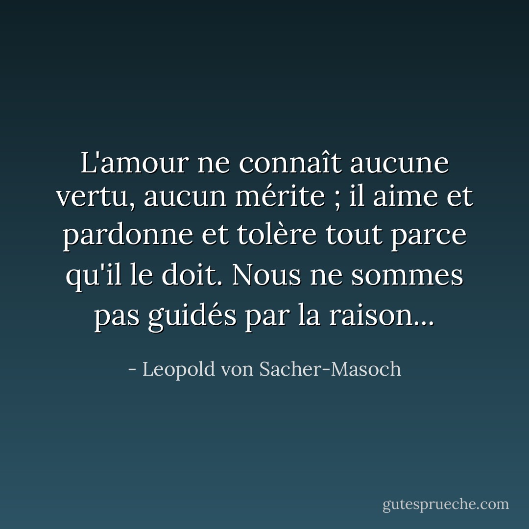 L'amour ne connaît aucune vertu, aucun mérite ; il aime et pardonne et tolère tout parce qu'il le doit. Nous ne sommes pas guidés par la raison... - Leopold von Sacher-Masoch