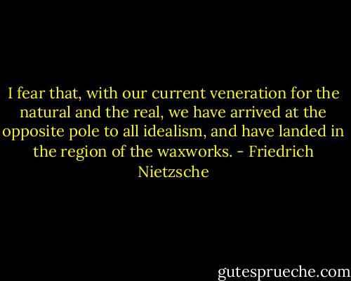 I fear that, with our current veneration for the natural and the real, we have arrived at the opposite pole to all idealism, and have landed in the region of the waxworks. - Friedrich Nietzsche