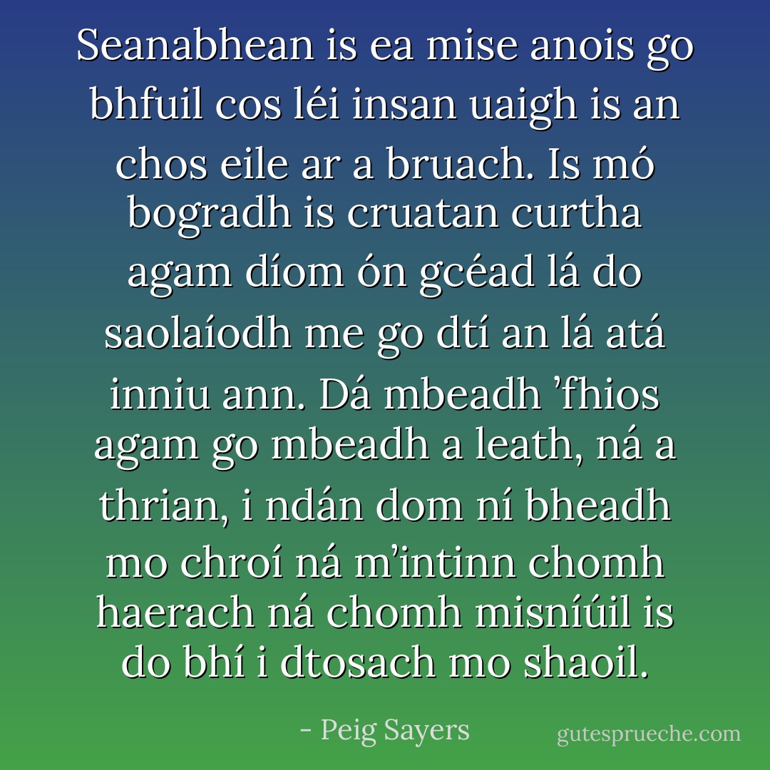 Seanabhean is ea mise anois go bhfuil cos léi insan uaigh is an chos eile ar a bruach. Is mó bogradh is cruatan curtha agam díom ón gcéad lá do saolaíodh me go dtí an lá atá inniu ann. Dá mbeadh ’fhios agam go mbeadh a leath, ná a thrian, i ndán dom ní bheadh mo chroí ná m’intinn chomh haerach ná chomh misníúil is do bhí i dtosach mo shaoil. - Peig Sayers