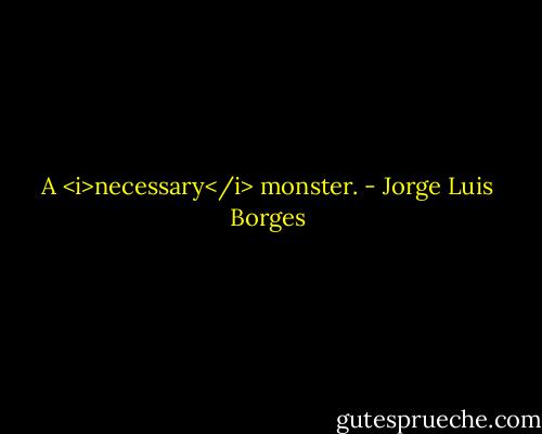 A <i>necessary</i> monster. - Jorge Luis Borges