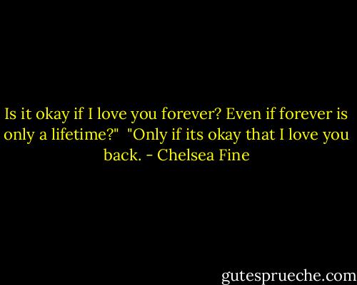 Is it okay if I love you forever? Even if forever is only a lifetime?"<br /><br />"Only if its okay that I love you back. - Chelsea Fine