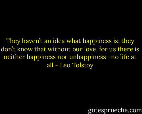 They haven’t an idea what happiness is; they don’t know that without our love, for us there is neither happiness nor unhappiness—no life at all - Leo Tolstoy
