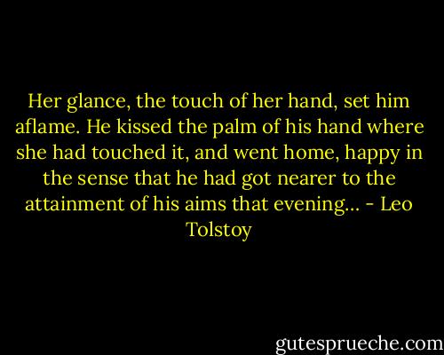 Her glance, the touch of her hand, set him aflame. He kissed the palm of his hand where she had touched it, and went home, happy in the sense that he had got nearer to the attainment of his aims that evening… - Leo Tolstoy