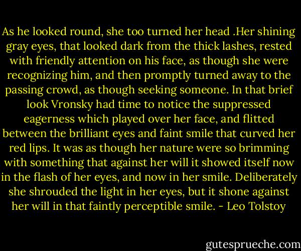 As he looked round, she too turned her head .Her shining gray eyes, that looked dark from the thick lashes, rested with friendly attention on his face, as though she were recognizing him, and then promptly turned away to the passing crowd, as though seeking someone. In that brief look Vronsky had time to notice the suppressed eagerness which played over her face, and flitted between the brilliant eyes and faint smile that curved her red lips. It was as though her nature were so brimming with something that against her will it showed itself now in the flash of her eyes, and now in her smile. Deliberately she shrouded the light in her eyes, but it shone against her will in that faintly perceptible smile. - Leo Tolstoy