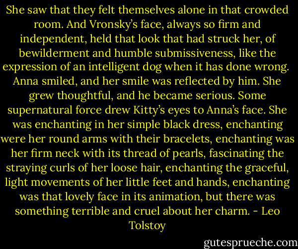 She saw that they felt themselves alone in that crowded room. And Vronsky’s face, always so firm and independent, held that look that had struck her, of bewilderment and humble submissiveness, like the expression of an intelligent dog when it has done wrong.<br /><br />Anna smiled, and her smile was reflected by him. She grew thoughtful, and he became serious. Some supernatural force drew Kitty’s eyes to Anna’s face. She was enchanting in her simple black dress, enchanting were her round arms with their bracelets, enchanting was her firm neck with its thread of pearls, fascinating the straying curls of her loose hair, enchanting the graceful, light movements of her little feet and hands, enchanting was that lovely face in its animation, but there was something terrible and cruel about her charm. - Leo Tolstoy