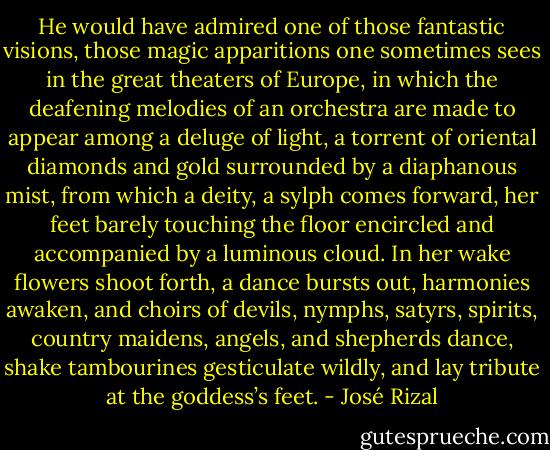 He would have admired one of those fantastic visions, those magic apparitions one sometimes sees in the great theaters of Europe, in which the deafening melodies of an orchestra are made to appear among a deluge of light, a torrent of oriental diamonds and gold surrounded by a diaphanous mist, from which a deity, a sylph comes forward, her feet barely touching the floor encircled and accompanied by a luminous cloud. In her wake flowers shoot forth, a dance bursts out, harmonies awaken, and choirs of devils, nymphs, satyrs, spirits, country maidens, angels, and shepherds dance, shake tambourines gesticulate wildly, and lay tribute at the goddess’s feet. - José Rizal