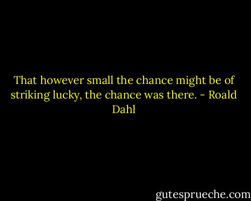 That however small the chance might be of striking lucky, the chance was there. - Roald Dahl