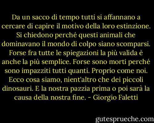 Da un sacco di tempo tutti si affannano a cercare di capire il motivo della loro estinzione. Si chiedono perché questi animali che dominavano il mondo di colpo siano scomparsi. Forse fra tutte le spiegazioni la più valida è anche la più semplice. Forse sono morti perché sono impazziti tutti quanti. Proprio come noi. Ecco cosa siamo, nient'altro che dei piccoli dinosauri. E la nostra pazzia prima o poi sarà la causa della nostra fine. - Giorgio Faletti